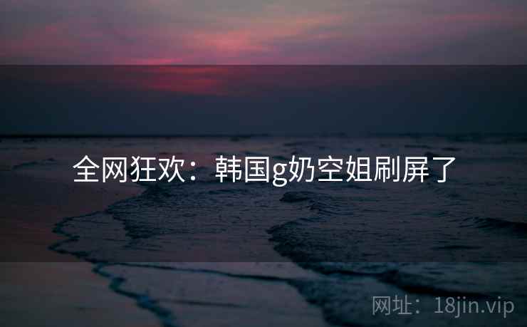 全网狂欢：韩国g奶空姐刷屏了